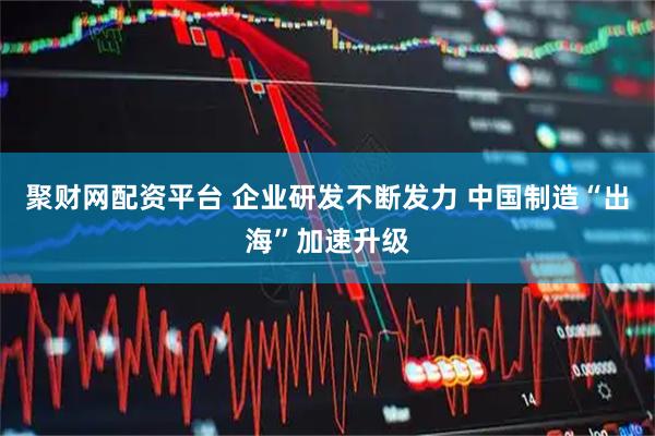 聚财网配资平台 企业研发不断发力 中国制造“出海”加速升级