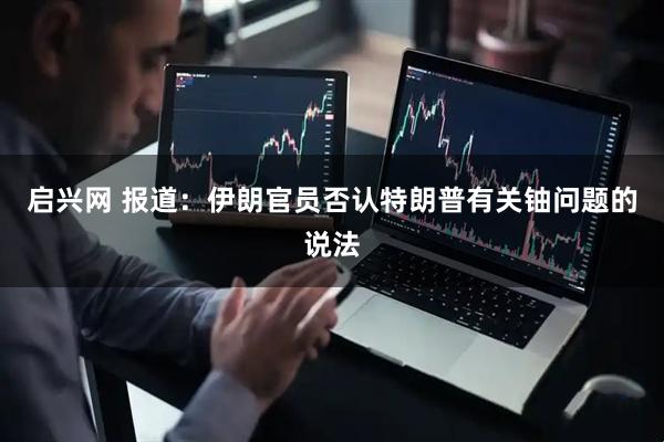 启兴网 报道：伊朗官员否认特朗普有关铀问题的说法
