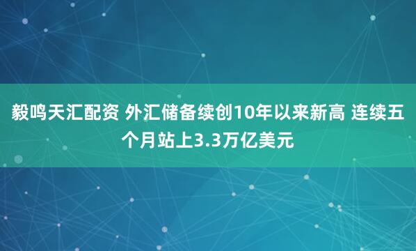毅鸣天汇配资 外汇储备续创10年以来新高 连续五个月站上3.3万亿美元