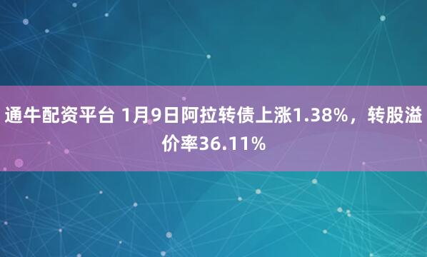 通牛配资平台 1月9日阿拉转债上涨1.38%，转股溢价率36.11%