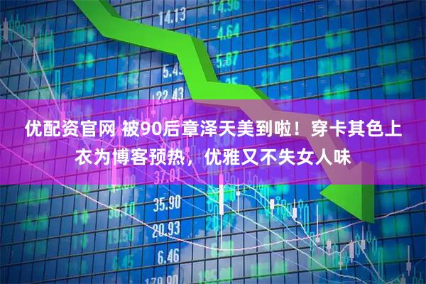 优配资官网 被90后章泽天美到啦！穿卡其色上衣为博客预热，优雅又不失女人味