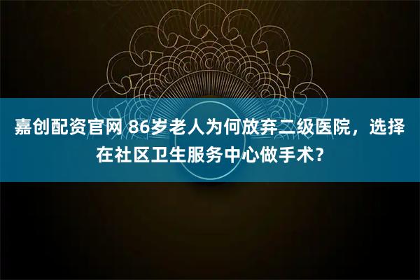 嘉创配资官网 86岁老人为何放弃二级医院，选择在社区卫生服务中心做手术？