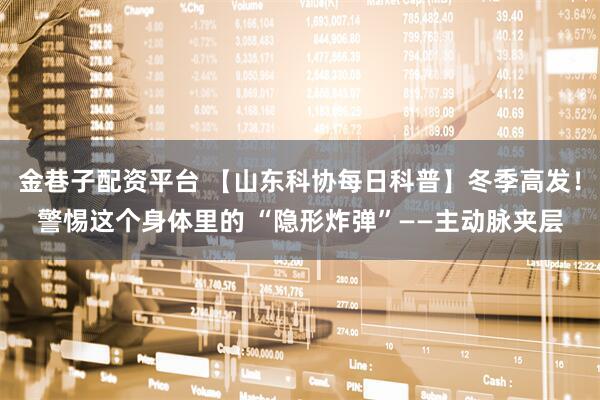 金巷子配资平台 【山东科协每日科普】冬季高发！警惕这个身体里的 “隐形炸弹”——主动脉夹层