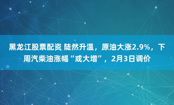 黑龙江股票配资 陡然升温，原油大涨2.9%，下周汽柴油涨幅“或大增”，2月3日调价