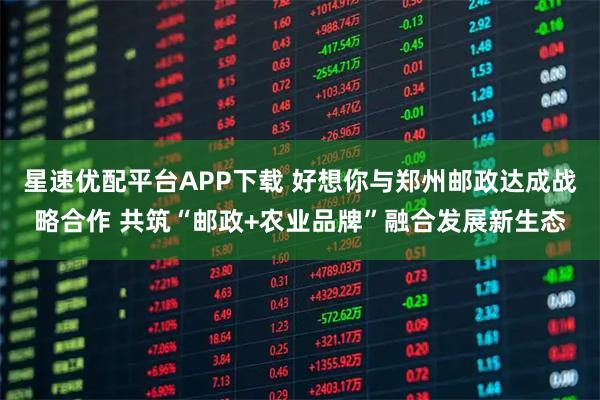 星速优配平台APP下载 好想你与郑州邮政达成战略合作 共筑“邮政+农业品牌”融合发展新生态
