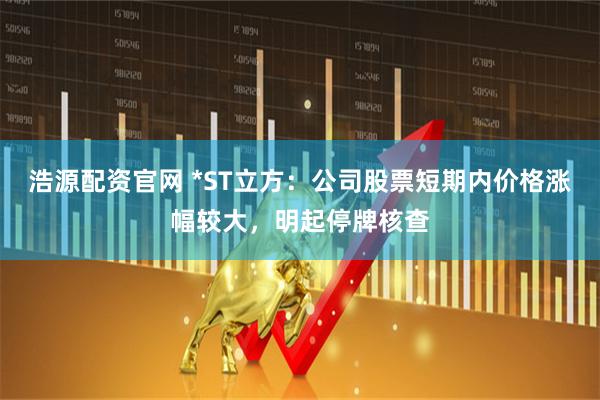 浩源配资官网 *ST立方：公司股票短期内价格涨幅较大，明起停牌核查