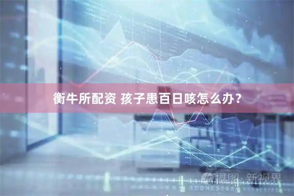 衡牛所配资 孩子患百日咳怎么办？