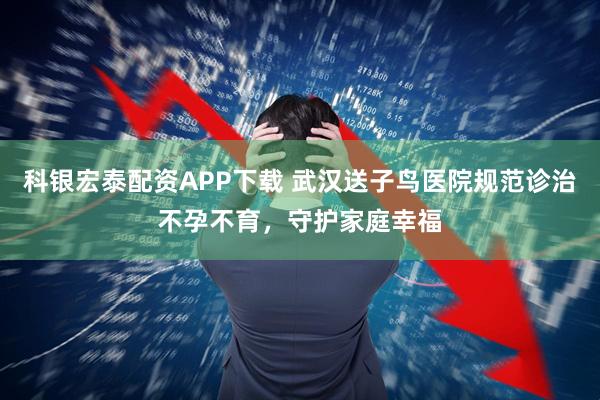科银宏泰配资APP下载 武汉送子鸟医院规范诊治不孕不育，守护家庭幸福