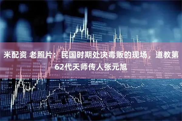 米配资 老照片：民国时期处决毒贩的现场，道教第62代天师传人张元旭