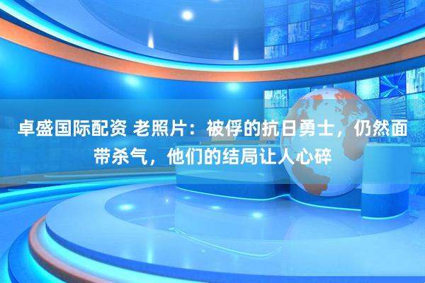 卓盛国际配资 老照片：被俘的抗日勇士，仍然面带杀气，他们的结局让人心碎