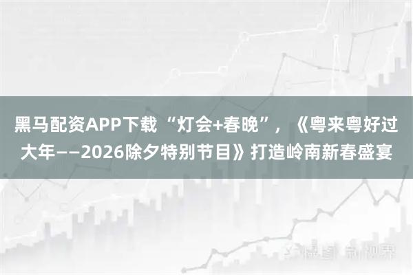 黑马配资APP下载 “灯会+春晚”，《粤来粤好过大年——2026除夕特别节目》打造岭南新春盛宴