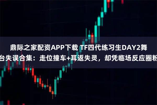 鼎际之家配资APP下载 TF四代练习生DAY2舞台失误合集：走位撞车+耳返失灵，却凭临场反应圈粉