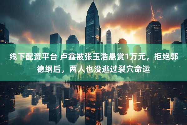 线下配资平台 卢鑫被张玉浩悬赏1万元，拒绝郭德纲后，两人也没逃过裂穴命运