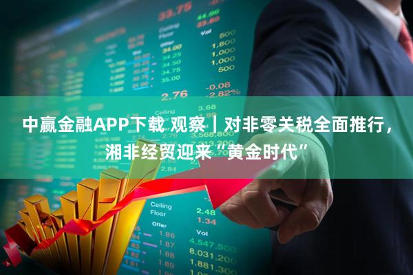 中赢金融APP下载 观察｜对非零关税全面推行，湘非经贸迎来“黄金时代”