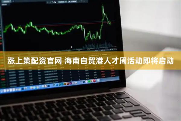 涨上策配资官网 海南自贸港人才周活动即将启动