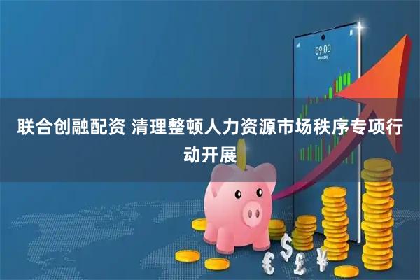 联合创融配资 清理整顿人力资源市场秩序专项行动开展