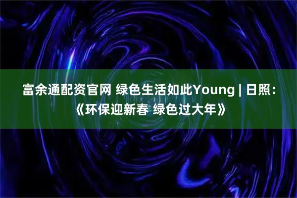 富余通配资官网 绿色生活如此Young | 日照：《环保迎新春 绿色过大年》