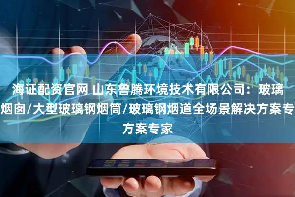 海证配资官网 山东鲁腾环境技术有限公司：玻璃钢烟囱/大型玻璃钢烟筒/玻璃钢烟道全场景解决方案专家