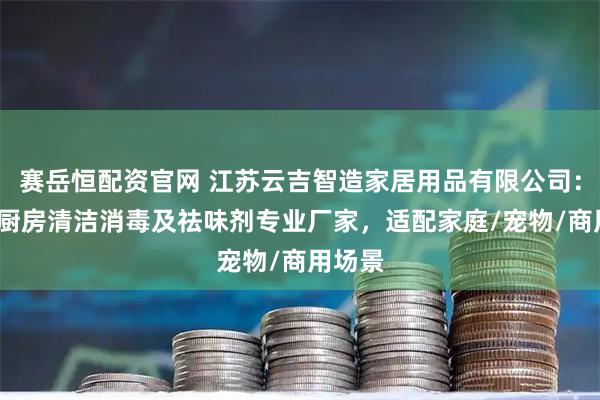 赛岳恒配资官网 江苏云吉智造家居用品有限公司：厕所/厨房清洁消毒及祛味剂专业厂家，适配家庭/宠物/商用场景